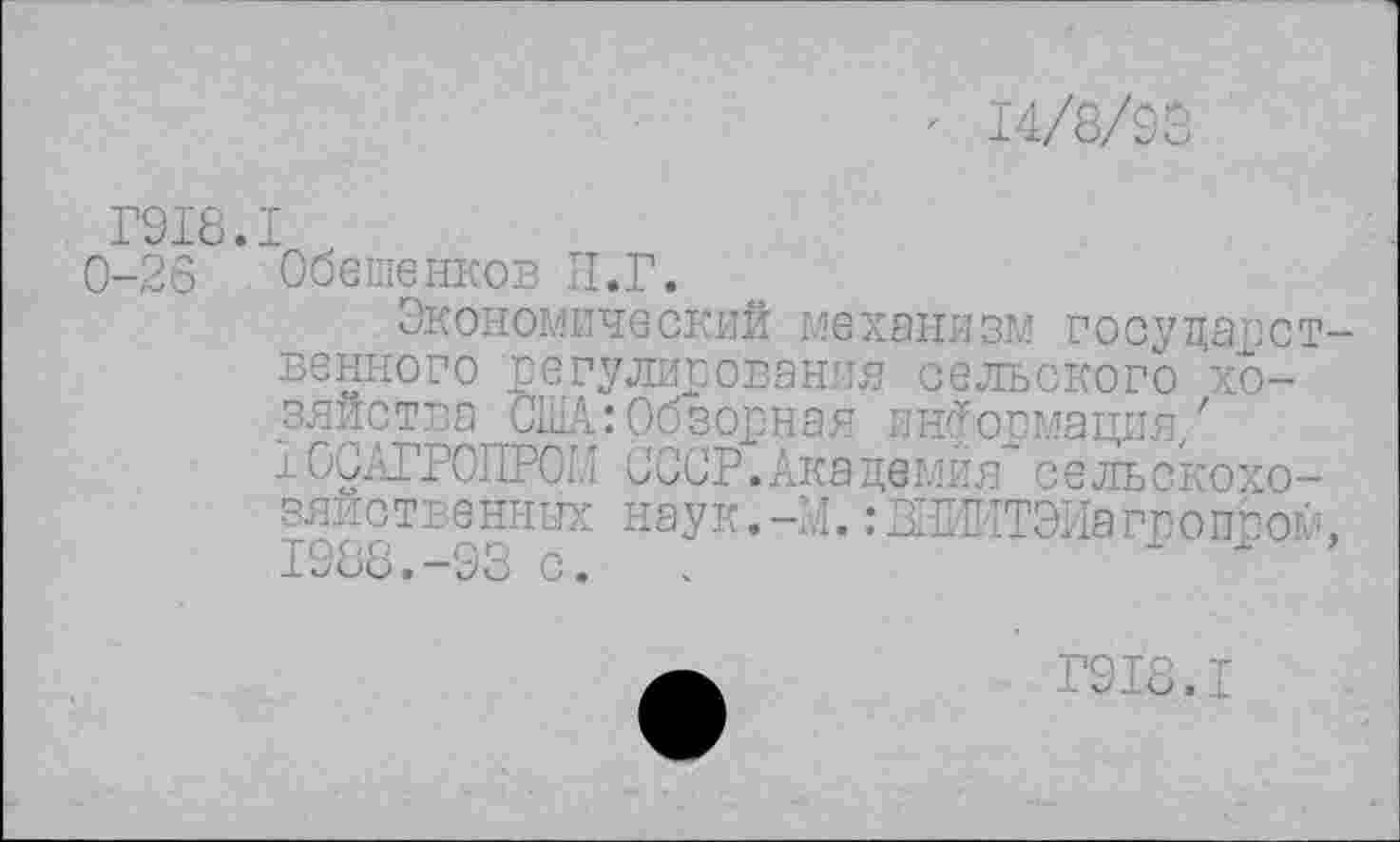 ﻿14/8/93
Г918.1
0-26 Обешенков И.Г.
Экономический механизм государственного регулирования сельского хозяйства США: Обзорная информация,' 10САГР0ПР0Ш СССР. Академия"сельскохозяйственных наук. -И.: ЖИИТЭИагропсом, 1988.-93 с. .	"